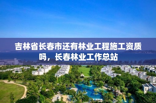 吉林省长春市还有林业工程施工资质吗，长春林业工作总站