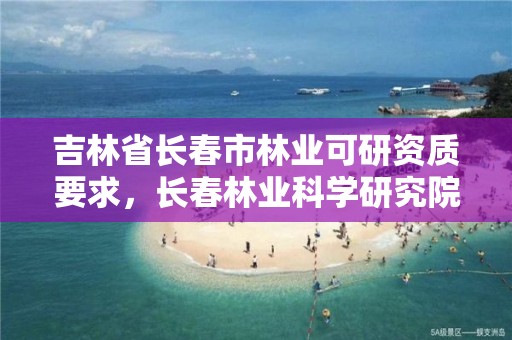 吉林省长春市林业可研资质要求，长春林业科学研究院