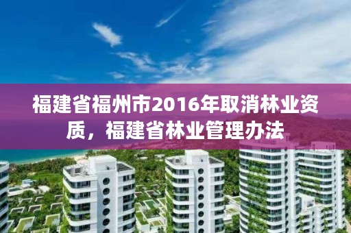 福建省福州市2016年取消林业资质，福建省林业管理办法