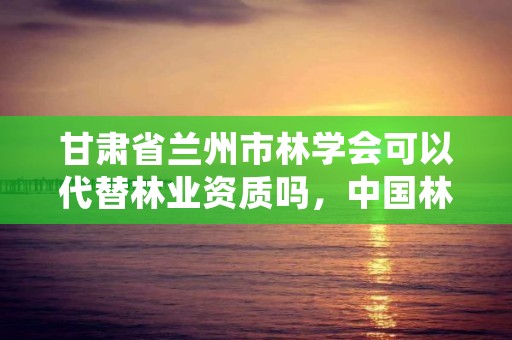 甘肃省兰州市林学会可以代替林业资质吗，中国林学会是什么级别