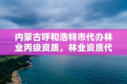 内蒙古呼和浩特市代办林业丙级资质，林业资质代办费用是多少