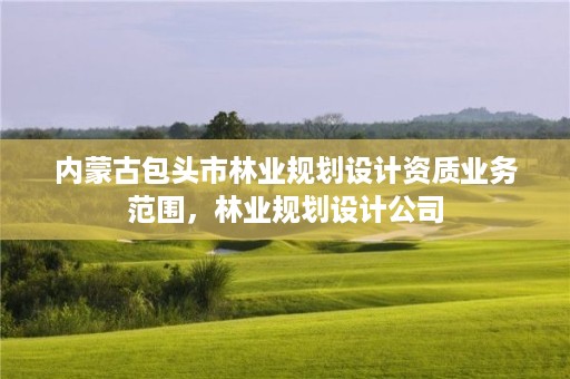 内蒙古包头市林业规划设计资质业务范围，林业规划设计公司