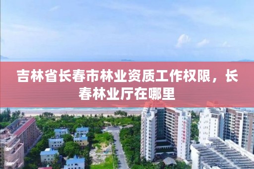 吉林省长春市林业资质工作权限，长春林业厅在哪里