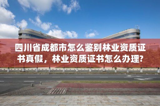 四川省成都市怎么鉴别林业资质证书真假，林业资质证书怎么办理?