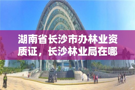 湖南省长沙市办林业资质证，长沙林业局在哪里