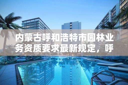 内蒙古呼和浩特市园林业务资质要求最新规定，呼和浩特园林建设服务中心官网