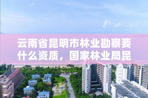 云南省昆明市林业勘察要什么资质，国家林业局昆明勘察院