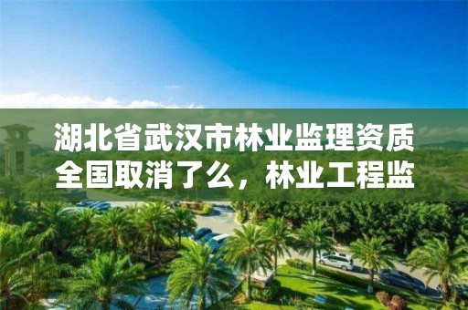 湖北省武汉市林业监理资质全国取消了么，林业工程监理公司