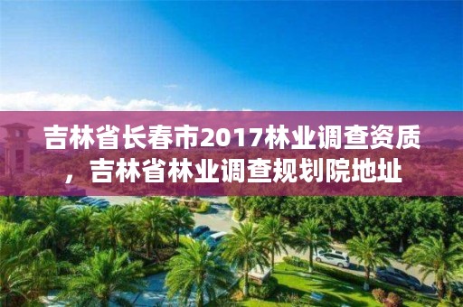 吉林省长春市2017林业调查资质，吉林省林业调查规划院地址