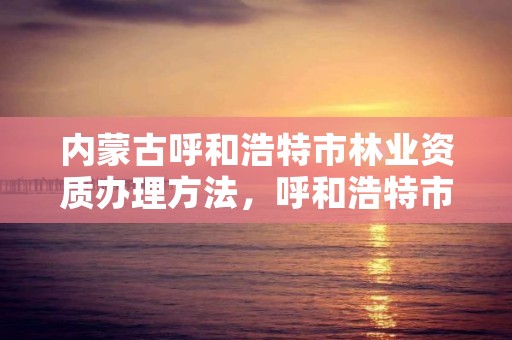 内蒙古呼和浩特市林业资质办理方法，呼和浩特市林业局长是谁了