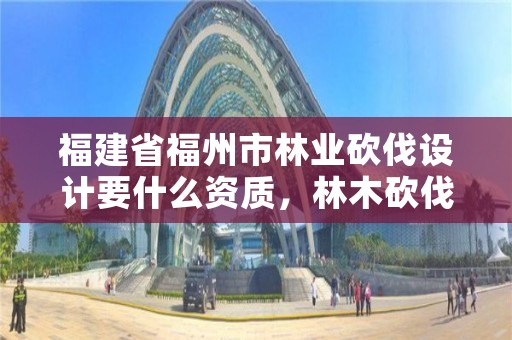 福建省福州市林业砍伐设计要什么资质，林木砍伐招标