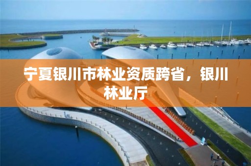 宁夏银川市林业资质跨省，银川林业厅