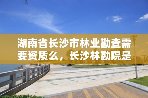 湖南省长沙市林业勘查需要资质么，长沙林勘院是什么单位