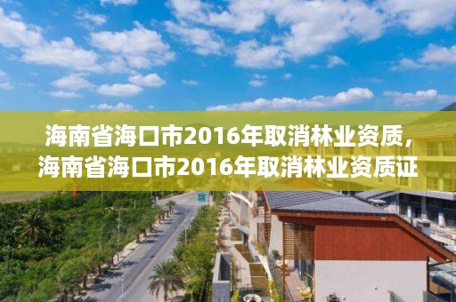 海南省海口市2016年取消林业资质，海南省海口市2016年取消林业资质证书