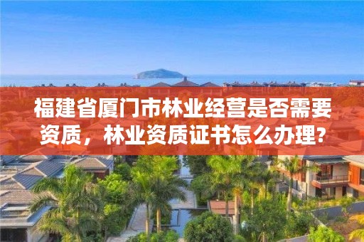 福建省厦门市林业经营是否需要资质，林业资质证书怎么办理?