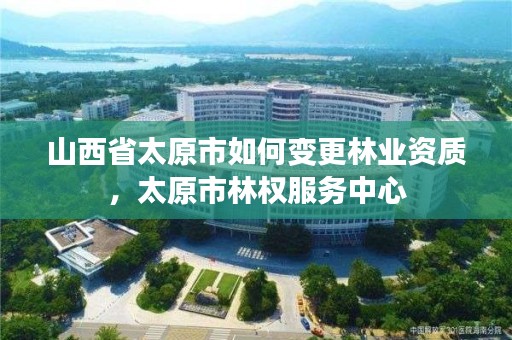 山西省太原市如何变更林业资质，太原市林权服务中心