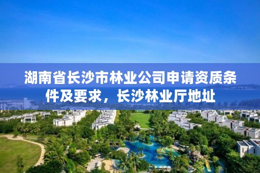 湖南省长沙市林业公司申请资质条件及要求，长沙林业厅地址