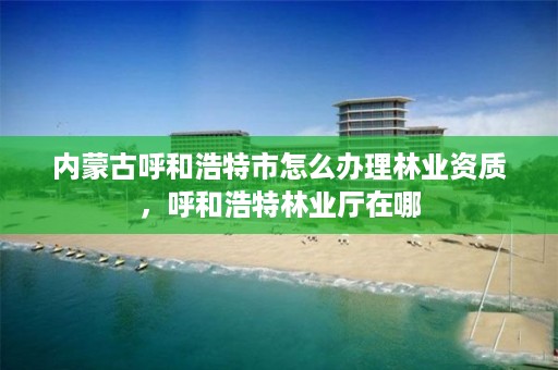 内蒙古呼和浩特市怎么办理林业资质，呼和浩特林业厅在哪