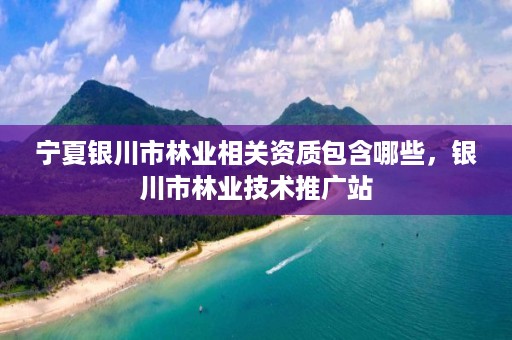 宁夏银川市林业相关资质包含哪些，银川市林业技术推广站