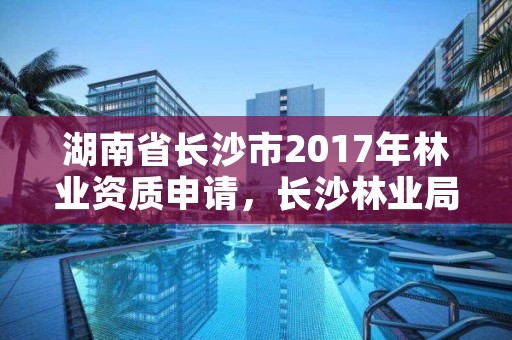 湖南省长沙市2017年林业资质申请，长沙林业局