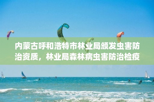 内蒙古呼和浩特市林业局颁发虫害防治资质，林业局森林病虫害防治检疫站