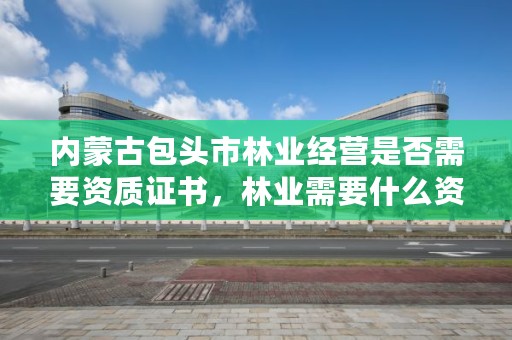 内蒙古包头市林业经营是否需要资质证书，林业需要什么资质