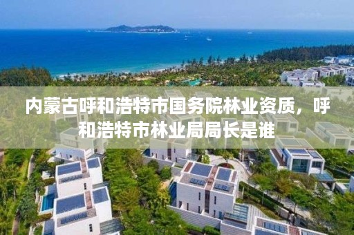 内蒙古呼和浩特市国务院林业资质，呼和浩特市林业局局长是谁