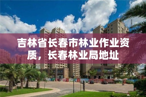 吉林省长春市林业作业资质，长春林业局地址