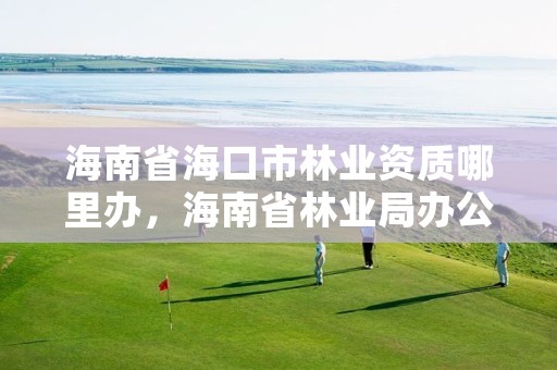 海南省海口市林业资质哪里办，海南省林业局办公地点