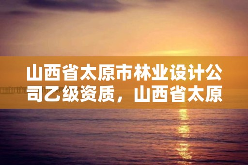 山西省太原市林业设计公司乙级资质，山西省太原市林业设计公司乙级资质企业