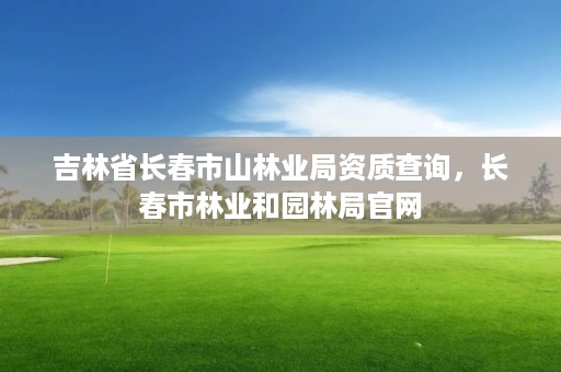 吉林省长春市山林业局资质查询，长春市林业和园林局官网