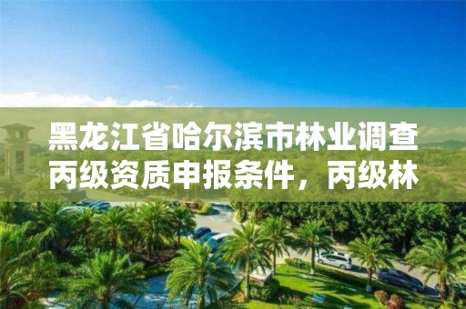 黑龙江省哈尔滨市林业调查丙级资质申报条件，丙级林业调查资质经营范围