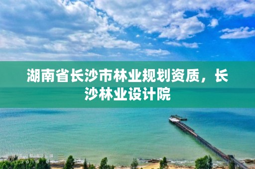 湖南省长沙市林业规划资质，长沙林业设计院