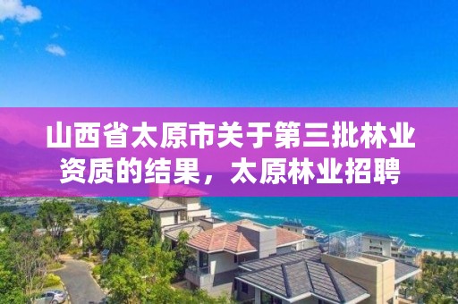 山西省太原市关于第三批林业资质的结果，太原林业招聘