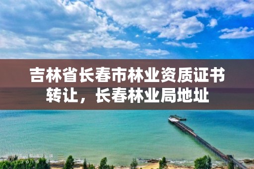 吉林省长春市林业资质证书转让，长春林业局地址