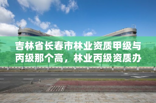 吉林省长春市林业资质甲级与丙级那个高，林业丙级资质办理条件