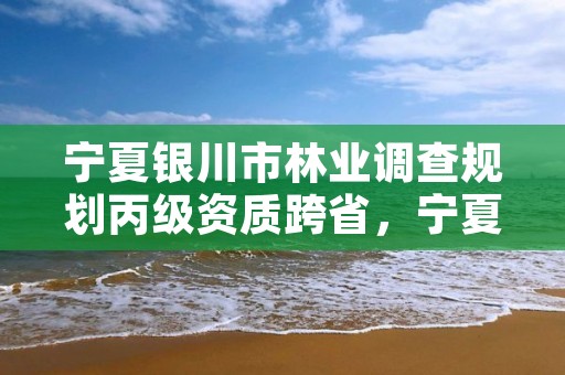 宁夏银川市林业调查规划丙级资质跨省，宁夏林业调查规划院待遇怎么样