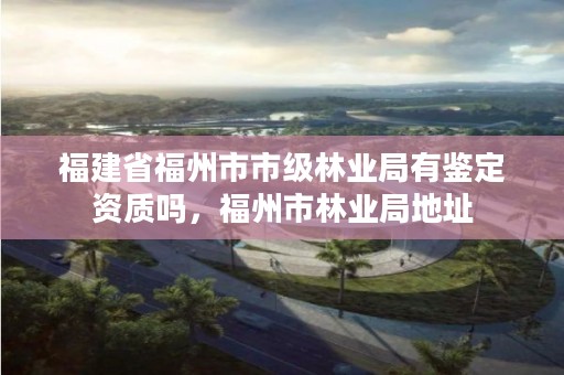 福建省福州市市级林业局有鉴定资质吗，福州市林业局地址