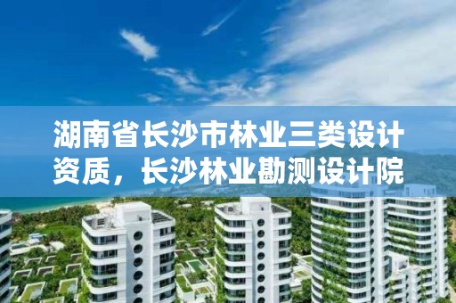 湖南省长沙市林业三类设计资质，长沙林业勘测设计院