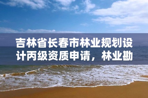 吉林省长春市林业规划设计丙级资质申请，林业勘察设计丙级资质