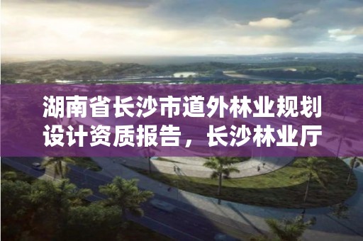 湖南省长沙市道外林业规划设计资质报告，长沙林业厅地址