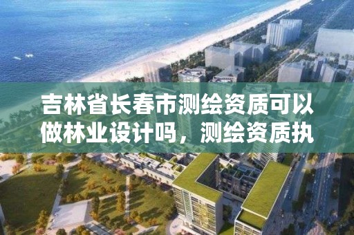 吉林省长春市测绘资质可以做林业设计吗，测绘资质执业范围