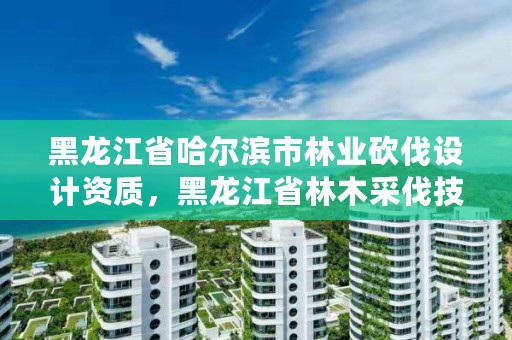 黑龙江省哈尔滨市林业砍伐设计资质，黑龙江省林木采伐技术规程