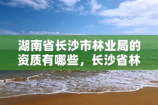 湖南省长沙市林业局的资质有哪些，长沙省林业厅在哪里