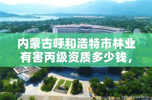 内蒙古呼和浩特市林业有害丙级资质多少钱，林业资质要求