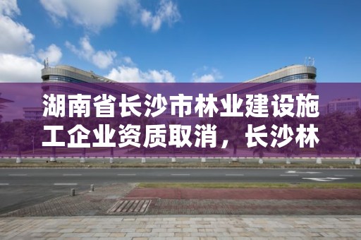 湖南省长沙市林业建设施工企业资质取消，长沙林业勘察设计院