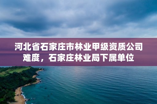 河北省石家庄市林业甲级资质公司难度，石家庄林业局下属单位