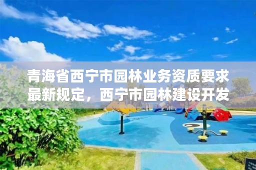 青海省西宁市园林业务资质要求最新规定，西宁市园林建设开发有限责任公司