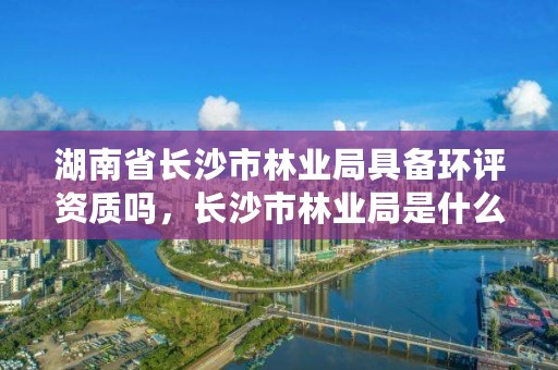 湖南省长沙市林业局具备环评资质吗，长沙市林业局是什么编制