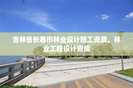 吉林省长春市林业设计施工资质，林业工程设计资质